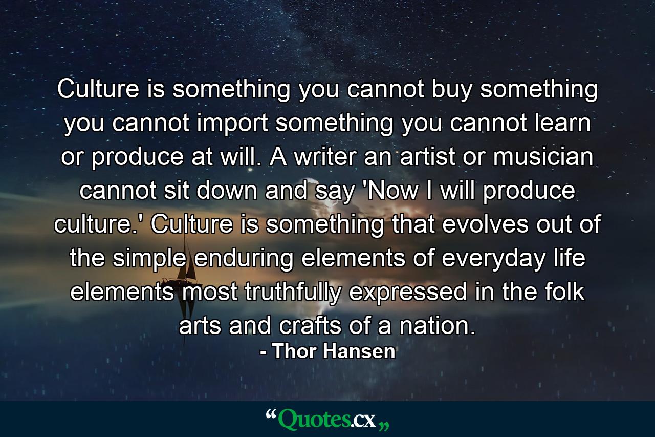 Culture is something you cannot buy  something you cannot import  something you cannot learn or produce at will. A writer  an artist or musician cannot sit down and say 'Now I will produce culture.' Culture is something that evolves out of the simple  enduring elements of everyday life  elements most truthfully expressed in the folk arts and crafts of a nation. - Quote by Thor Hansen