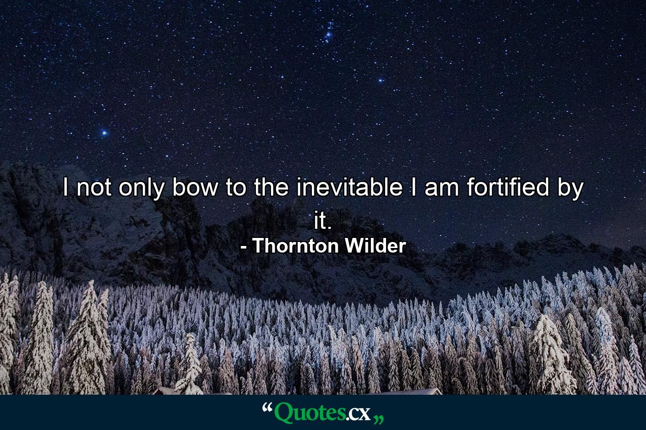 I not only bow to the inevitable  I am fortified by it. - Quote by Thornton Wilder