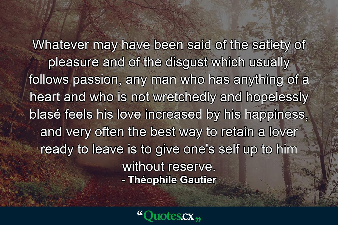 Whatever may have been said of the satiety of pleasure and of the disgust which usually follows passion, any man who has anything of a heart and who is not wretchedly and hopelessly blasé feels his love increased by his happiness, and very often the best way to retain a lover ready to leave is to give one's self up to him without reserve. - Quote by Théophile Gautier