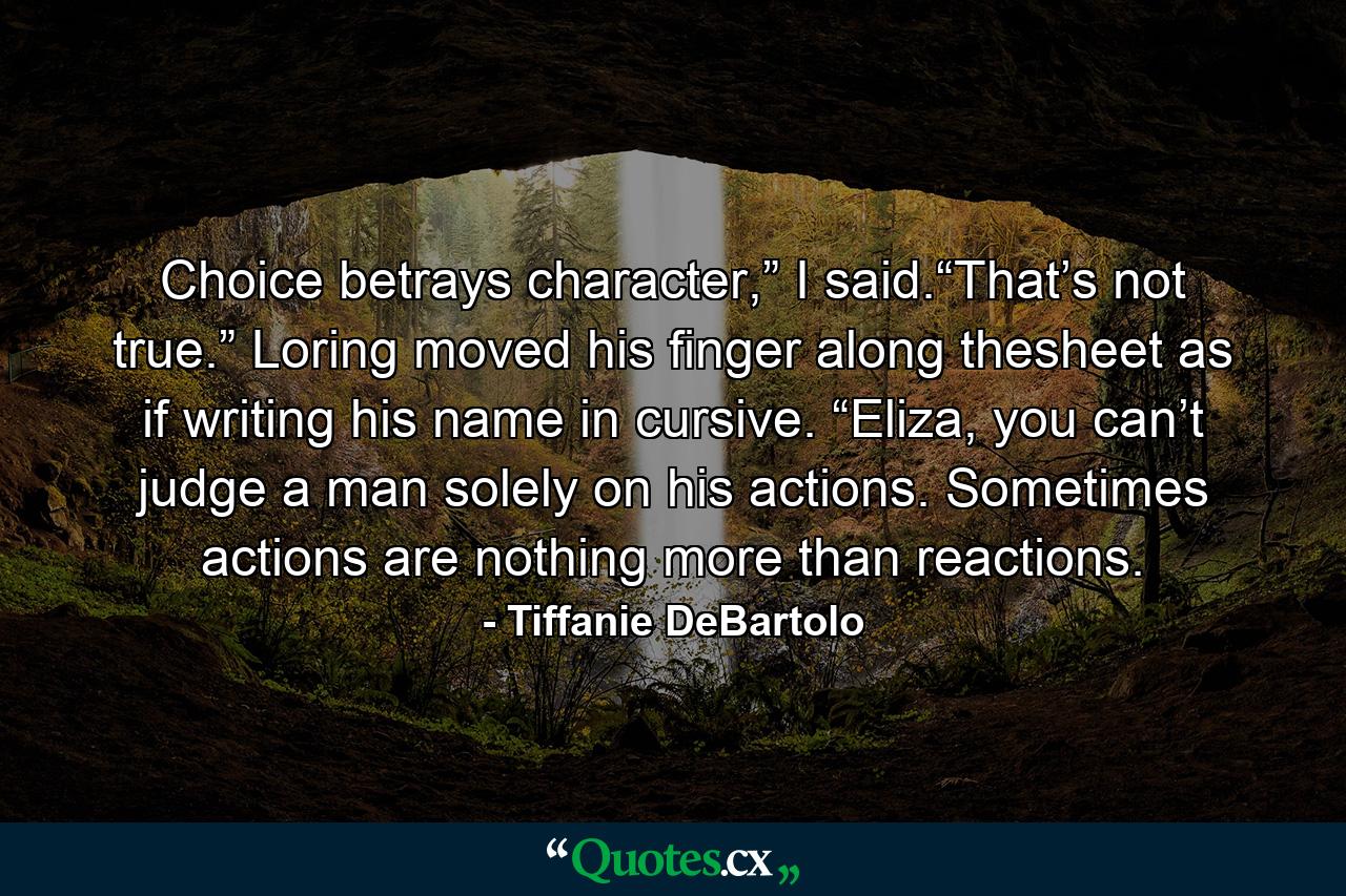 Choice betrays character,” I said.“That’s not true.” Loring moved his finger along thesheet as if writing his name in cursive. “Eliza, you can’t judge a man solely on his actions. Sometimes actions are nothing more than reactions. - Quote by Tiffanie DeBartolo