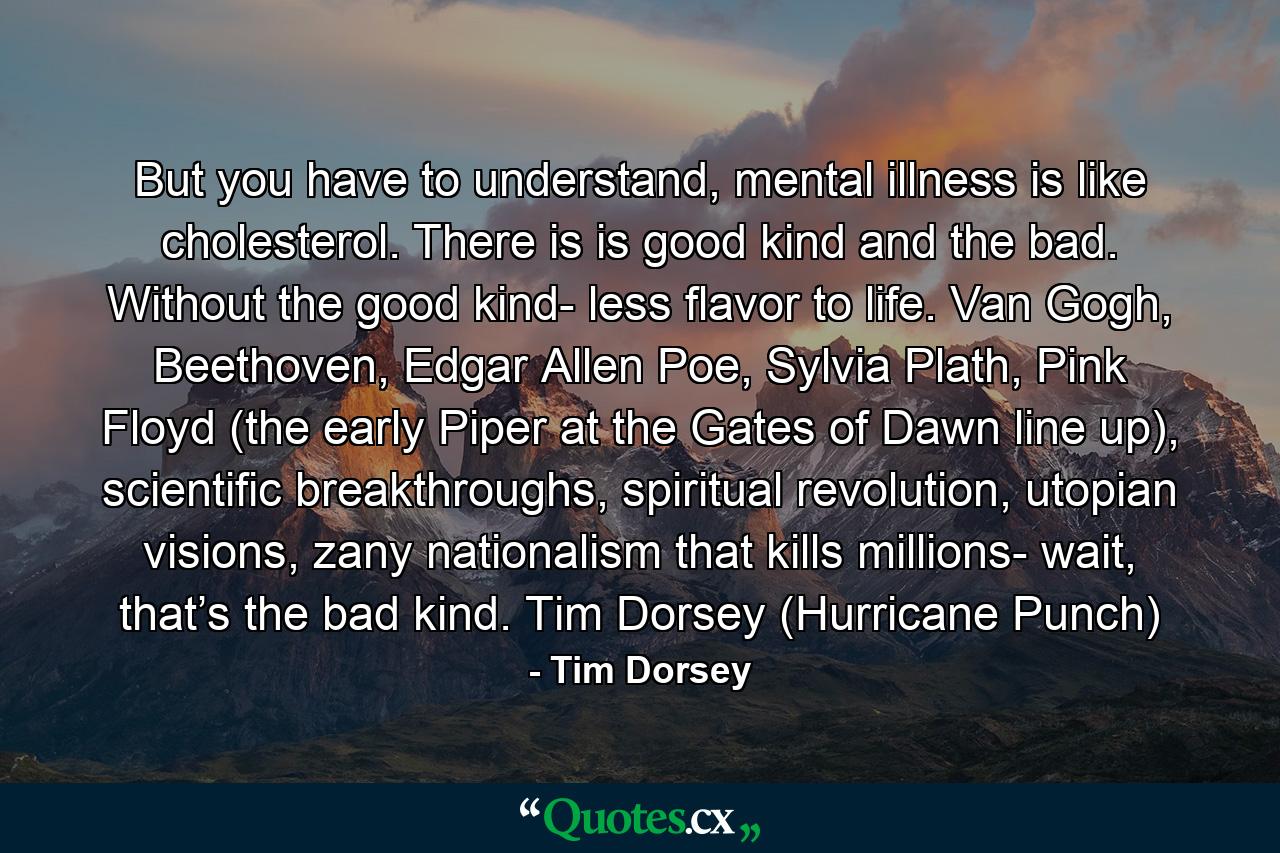 But you have to understand, mental illness is like cholesterol. There is is good kind and the bad. Without the good kind- less flavor to life. Van Gogh, Beethoven, Edgar Allen Poe, Sylvia Plath, Pink Floyd (the early Piper at the Gates of Dawn line up), scientific breakthroughs, spiritual revolution, utopian visions, zany nationalism that kills millions- wait, that’s the bad kind. Tim Dorsey (Hurricane Punch) - Quote by Tim Dorsey