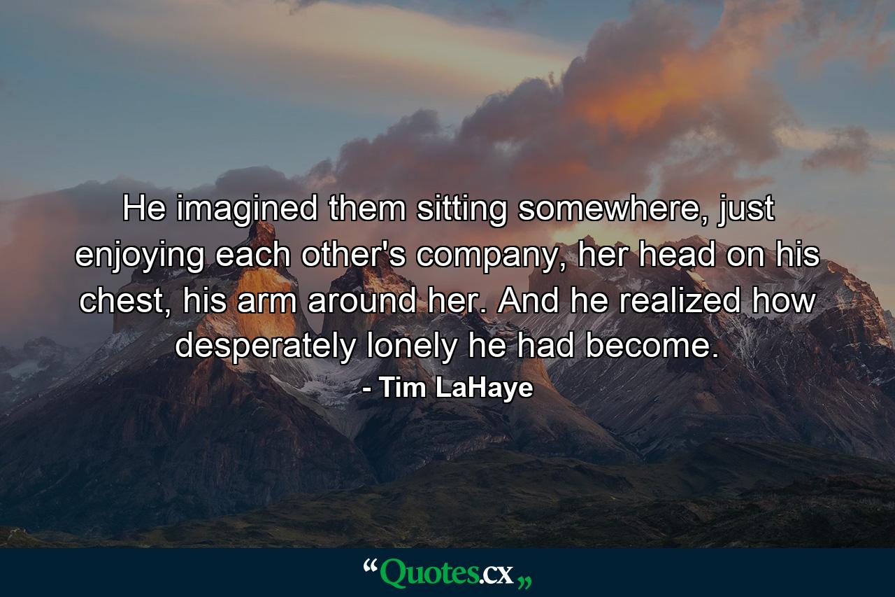 He imagined them sitting somewhere, just enjoying each other's company, her head on his chest, his arm around her. And he realized how desperately lonely he had become. - Quote by Tim LaHaye