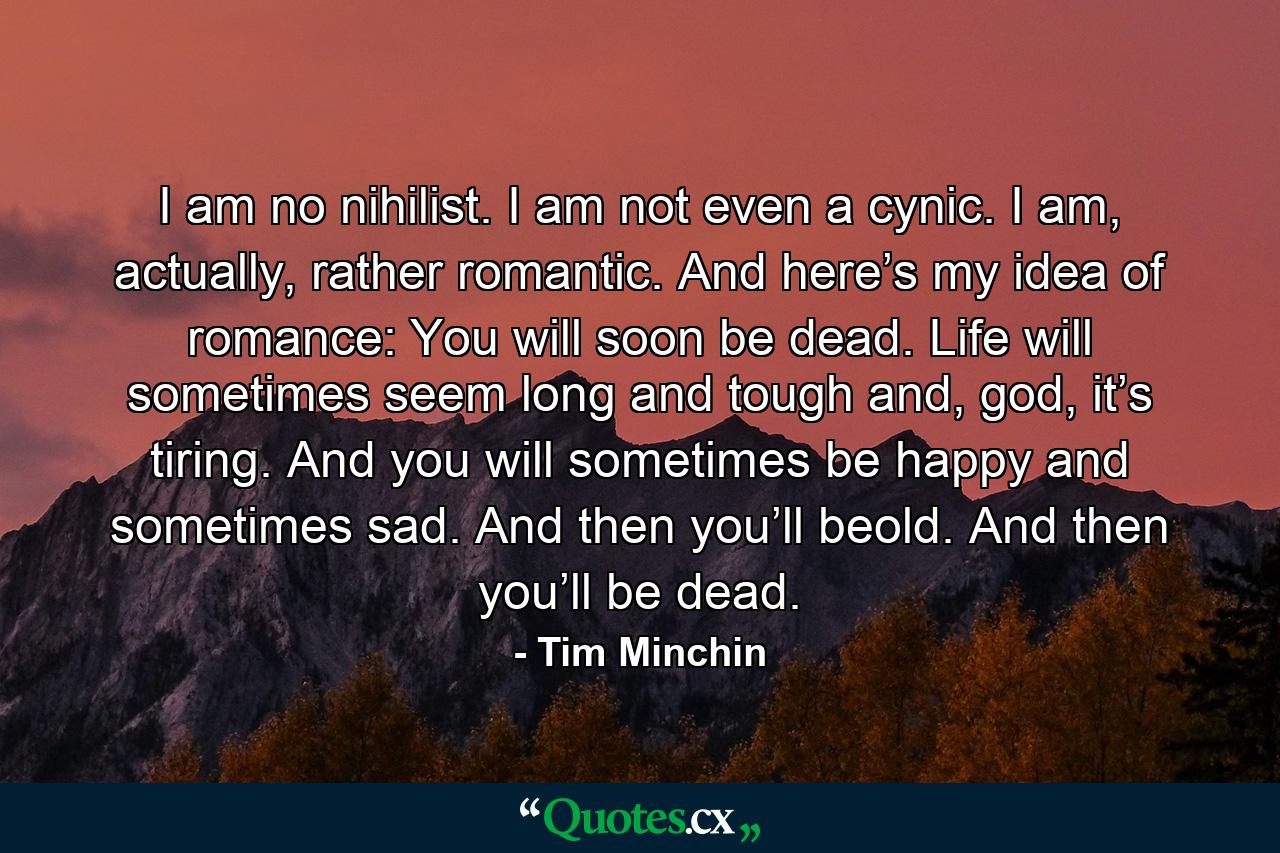 I am no nihilist. I am not even a cynic. I am, actually, rather romantic. And here’s my idea of romance: You will soon be dead. Life will sometimes seem long and tough and, god, it’s tiring. And you will sometimes be happy and sometimes sad. And then you’ll beold. And then you’ll be dead. - Quote by Tim Minchin