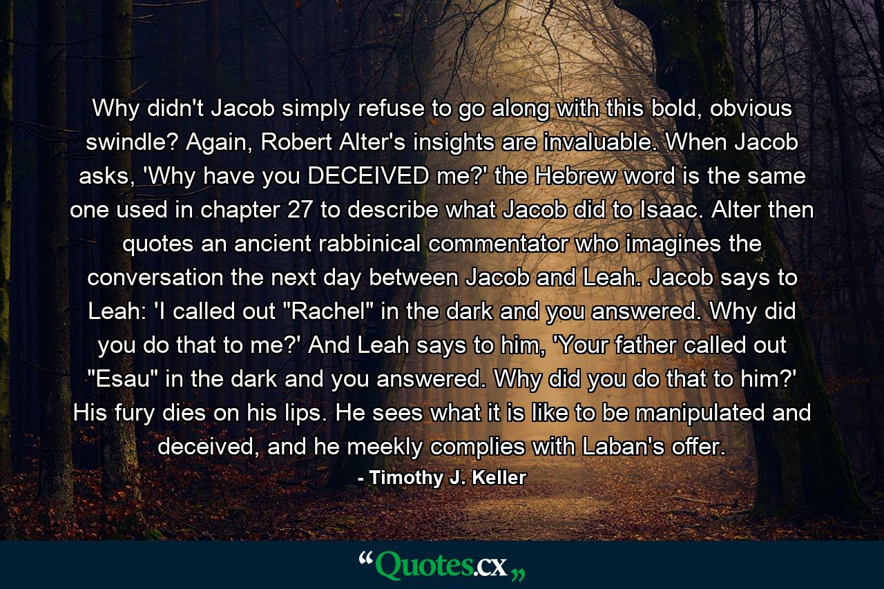 Why didn't Jacob simply refuse to go along with this bold, obvious swindle? Again, Robert Alter's insights are invaluable. When Jacob asks, 'Why have you DECEIVED me?' the Hebrew word is the same one used in chapter 27 to describe what Jacob did to Isaac. Alter then quotes an ancient rabbinical commentator who imagines the conversation the next day between Jacob and Leah. Jacob says to Leah: 'I called out 