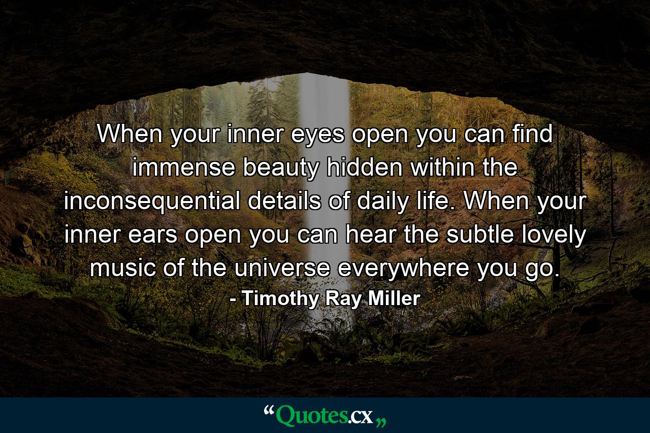 When your inner eyes open  you can find immense beauty hidden within the inconsequential details of daily life. When your inner ears open  you can hear the subtle  lovely music of the universe everywhere you go. - Quote by Timothy Ray Miller