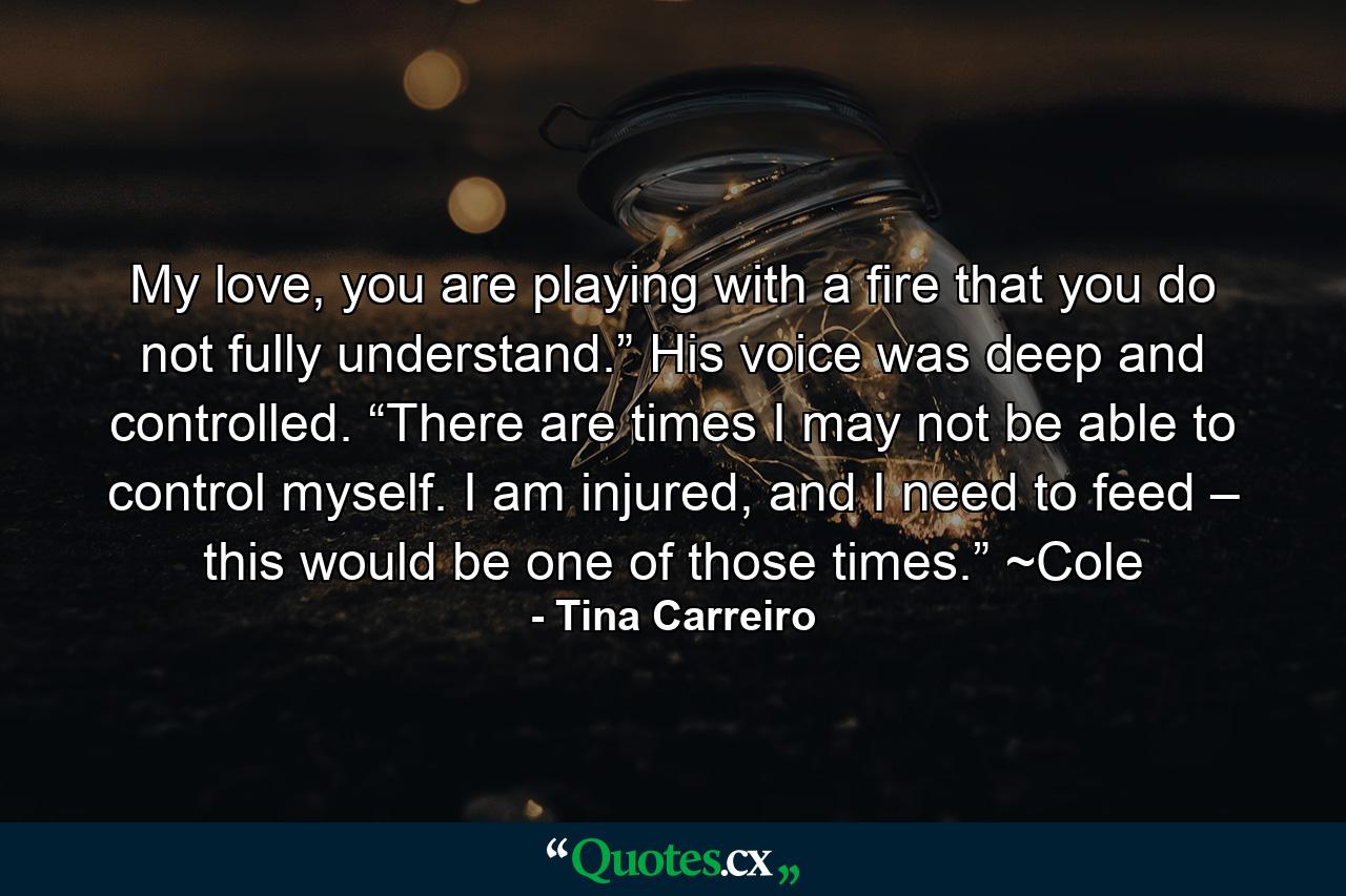 My love, you are playing with a fire that you do not fully understand.” His voice was deep and controlled. “There are times I may not be able to control myself. I am injured, and I need to feed – this would be one of those times.” ~Cole - Quote by Tina Carreiro