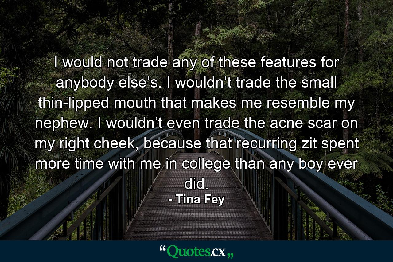 I would not trade any of these features for anybody else’s. I wouldn’t trade the small thin-lipped mouth that makes me resemble my nephew. I wouldn’t even trade the acne scar on my right cheek, because that recurring zit spent more time with me in college than any boy ever did. - Quote by Tina Fey