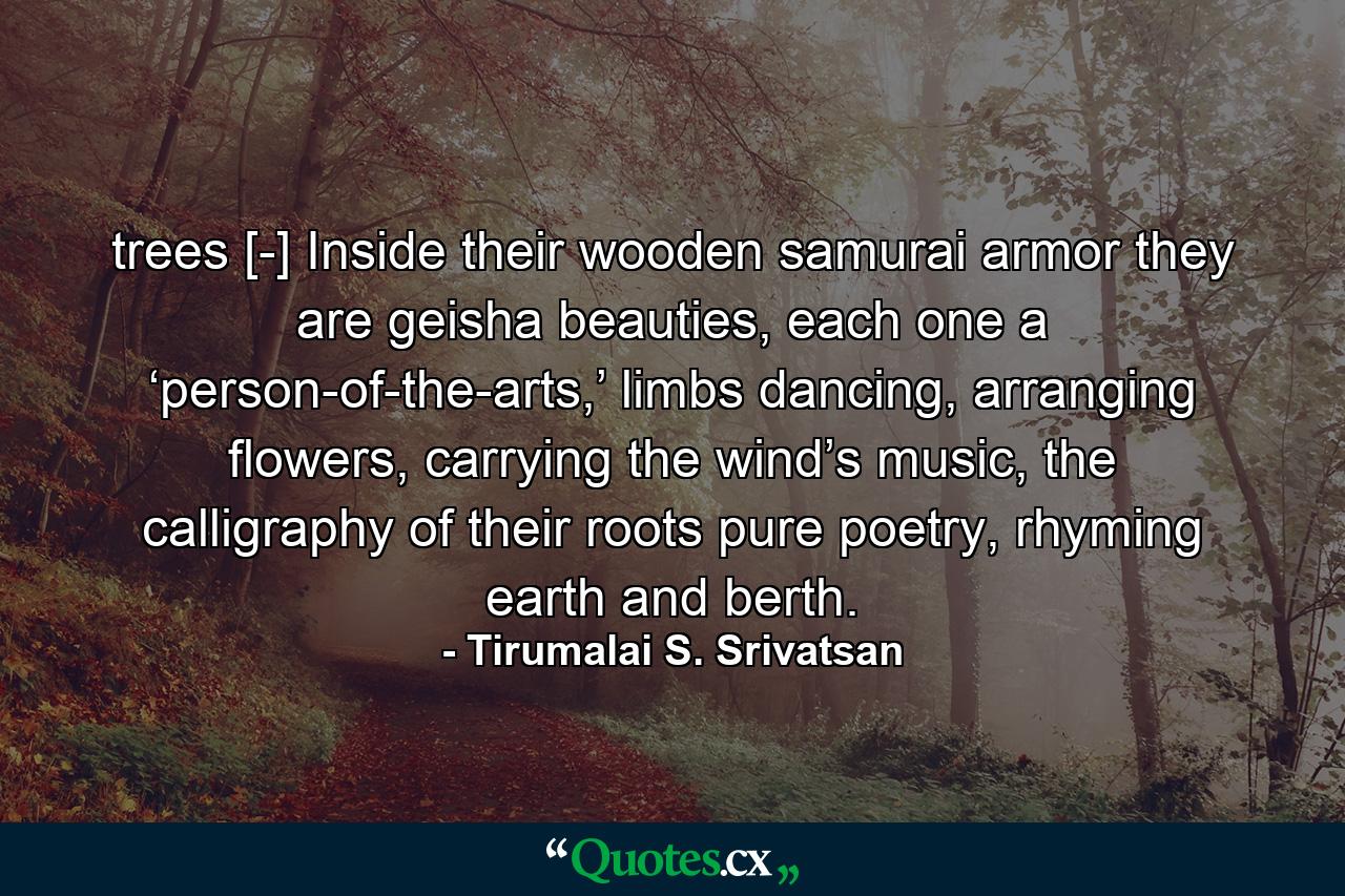 trees [-] Inside their wooden samurai armor they are geisha beauties, each one a ‘person-of-the-arts,’ limbs dancing, arranging flowers, carrying the wind’s music, the calligraphy of their roots pure poetry, rhyming earth and berth. - Quote by Tirumalai S. Srivatsan