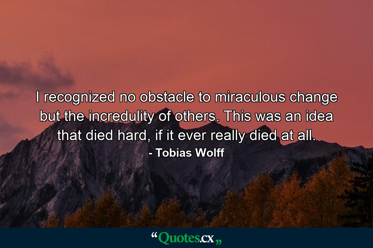 I recognized no obstacle to miraculous change but the incredulity of others. This was an idea that died hard, if it ever really died at all. - Quote by Tobias Wolff