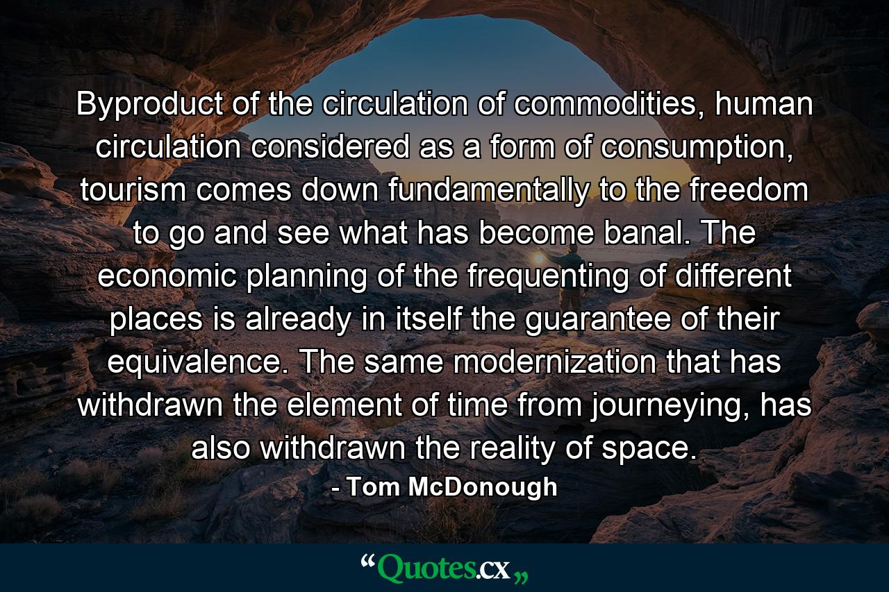 Byproduct of the circulation of commodities, human circulation considered as a form of consumption, tourism comes down fundamentally to the freedom to go and see what has become banal. The economic planning of the frequenting of different places is already in itself the guarantee of their equivalence. The same modernization that has withdrawn the element of time from journeying, has also withdrawn the reality of space. - Quote by Tom McDonough