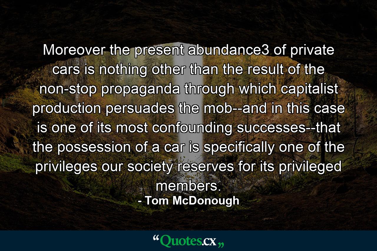 Moreover the present abundance3 of private cars is nothing other than the result of the non-stop propaganda through which capitalist production persuades the mob--and in this case is one of its most confounding successes--that the possession of a car is specifically one of the privileges our society reserves for its privileged members. - Quote by Tom McDonough