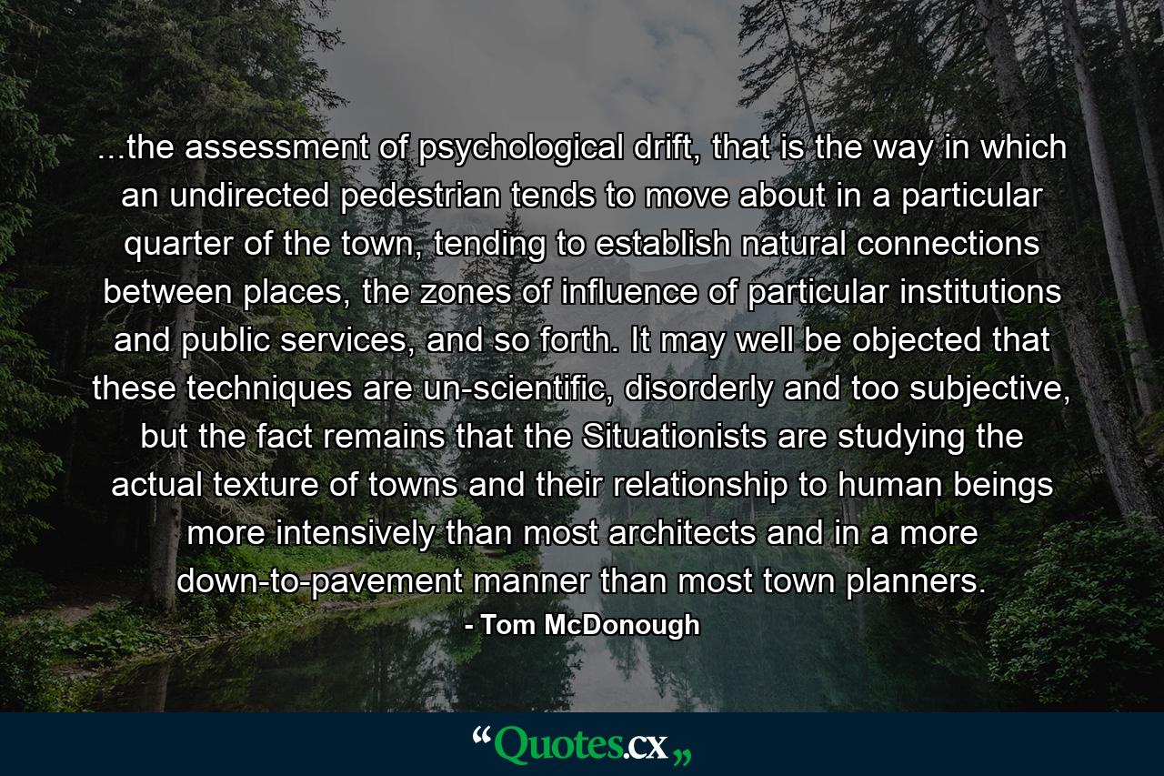 ...the assessment of psychological drift, that is the way in which an undirected pedestrian tends to move about in a particular quarter of the town, tending to establish natural connections between places, the zones of influence of particular institutions and public services, and so forth. It may well be objected that these techniques are un-scientific, disorderly and too subjective, but the fact remains that the Situationists are studying the actual texture of towns and their relationship to human beings more intensively than most architects and in a more down-to-pavement manner than most town planners. - Quote by Tom McDonough