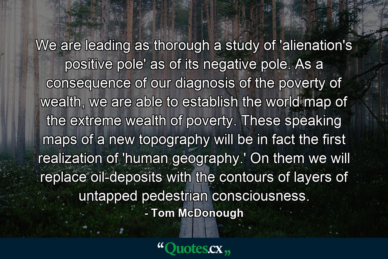 We are leading as thorough a study of 'alienation's positive pole' as of its negative pole. As a consequence of our diagnosis of the poverty of wealth, we are able to establish the world map of the extreme wealth of poverty. These speaking maps of a new topography will be in fact the first realization of 'human geography.' On them we will replace oil-deposits with the contours of layers of untapped pedestrian consciousness. - Quote by Tom McDonough