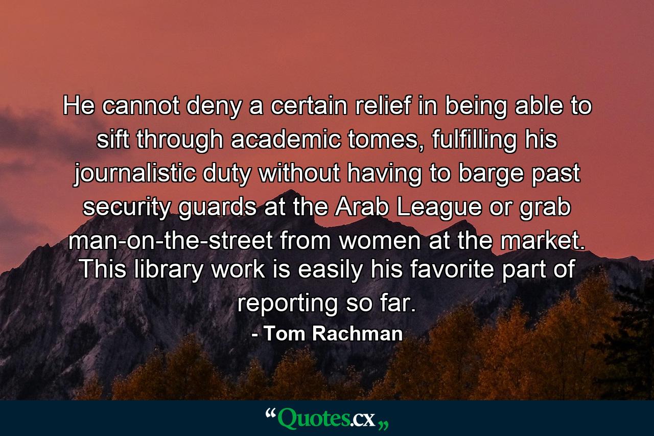 He cannot deny a certain relief in being able to sift through academic tomes, fulfilling his journalistic duty without having to barge past security guards at the Arab League or grab man-on-the-street from women at the market. This library work is easily his favorite part of reporting so far. - Quote by Tom Rachman