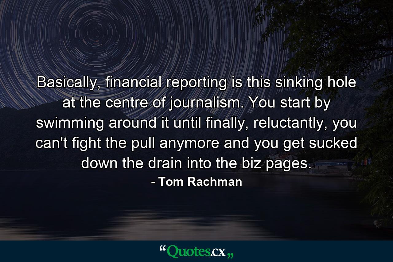 Basically, financial reporting is this sinking hole at the centre of journalism. You start by swimming around it until finally, reluctantly, you can't fight the pull anymore and you get sucked down the drain into the biz pages. - Quote by Tom Rachman