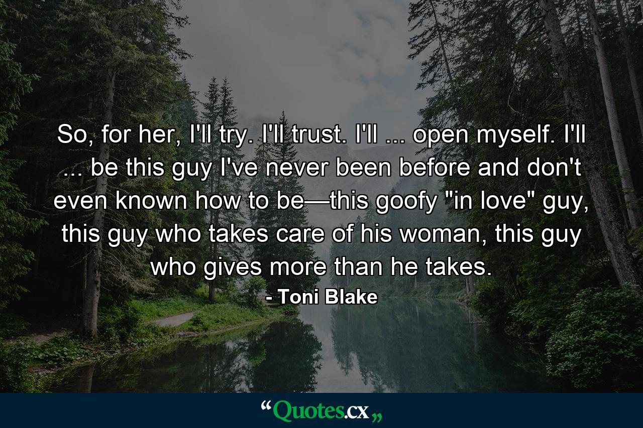 So, for her, I'll try. I'll trust. I'll ... open myself. I'll ... be this guy I've never been before and don't even known how to be—this goofy 