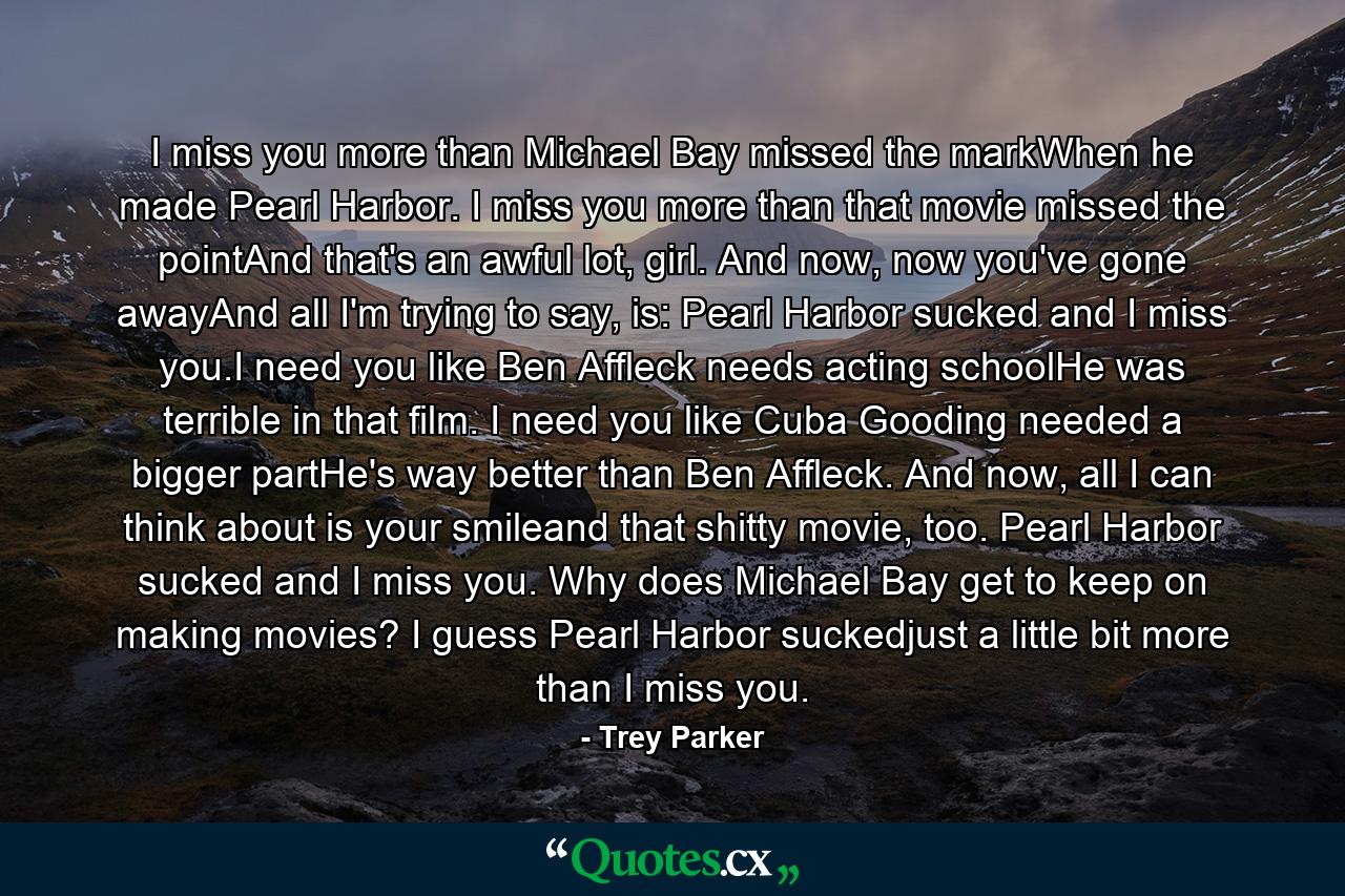 I miss you more than Michael Bay missed the markWhen he made Pearl Harbor. I miss you more than that movie missed the pointAnd that's an awful lot, girl. And now, now you've gone awayAnd all I'm trying to say, is: Pearl Harbor sucked and I miss you.I need you like Ben Affleck needs acting schoolHe was terrible in that film. I need you like Cuba Gooding needed a bigger partHe's way better than Ben Affleck. And now, all I can think about is your smileand that shitty movie, too. Pearl Harbor sucked and I miss you. Why does Michael Bay get to keep on making movies? I guess Pearl Harbor suckedjust a little bit more than I miss you. - Quote by Trey Parker