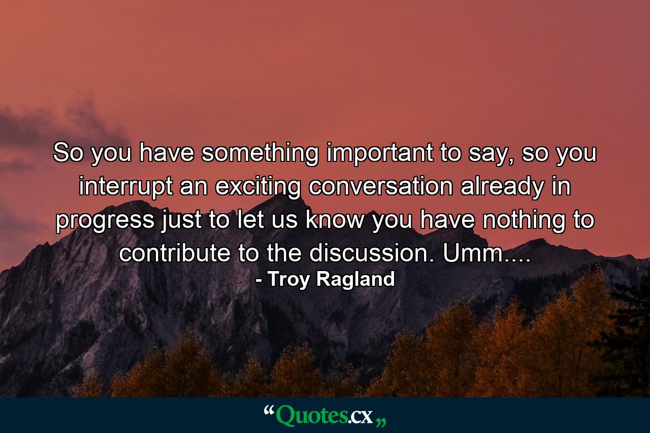 So you have something important to say, so you interrupt an exciting conversation already in progress just to let us know you have nothing to contribute to the discussion. Umm.... - Quote by Troy Ragland