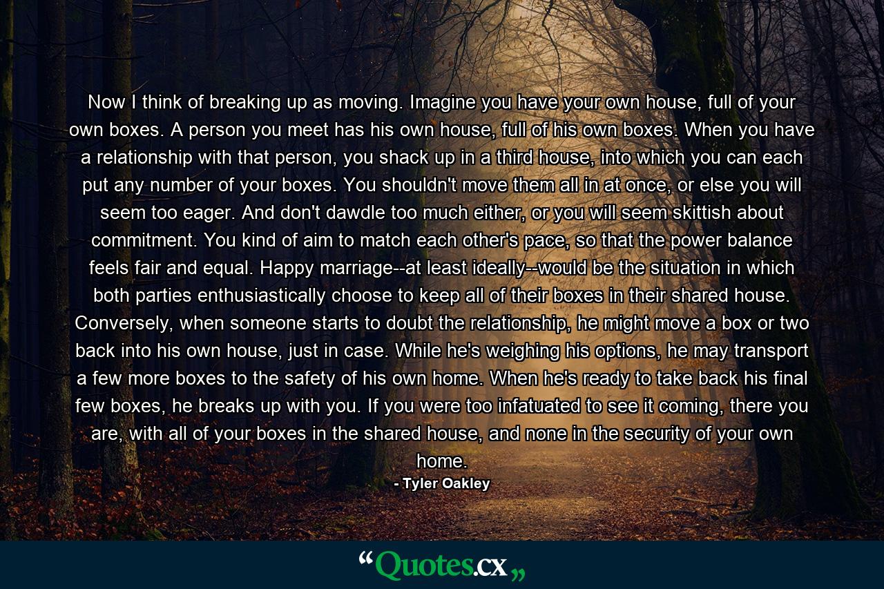 Now I think of breaking up as moving. Imagine you have your own house, full of your own boxes. A person you meet has his own house, full of his own boxes. When you have a relationship with that person, you shack up in a third house, into which you can each put any number of your boxes. You shouldn't move them all in at once, or else you will seem too eager. And don't dawdle too much either, or you will seem skittish about commitment. You kind of aim to match each other's pace, so that the power balance feels fair and equal. Happy marriage--at least ideally--would be the situation in which both parties enthusiastically choose to keep all of their boxes in their shared house. Conversely, when someone starts to doubt the relationship, he might move a box or two back into his own house, just in case. While he's weighing his options, he may transport a few more boxes to the safety of his own home. When he's ready to take back his final few boxes, he breaks up with you. If you were too infatuated to see it coming, there you are, with all of your boxes in the shared house, and none in the security of your own home. - Quote by Tyler Oakley