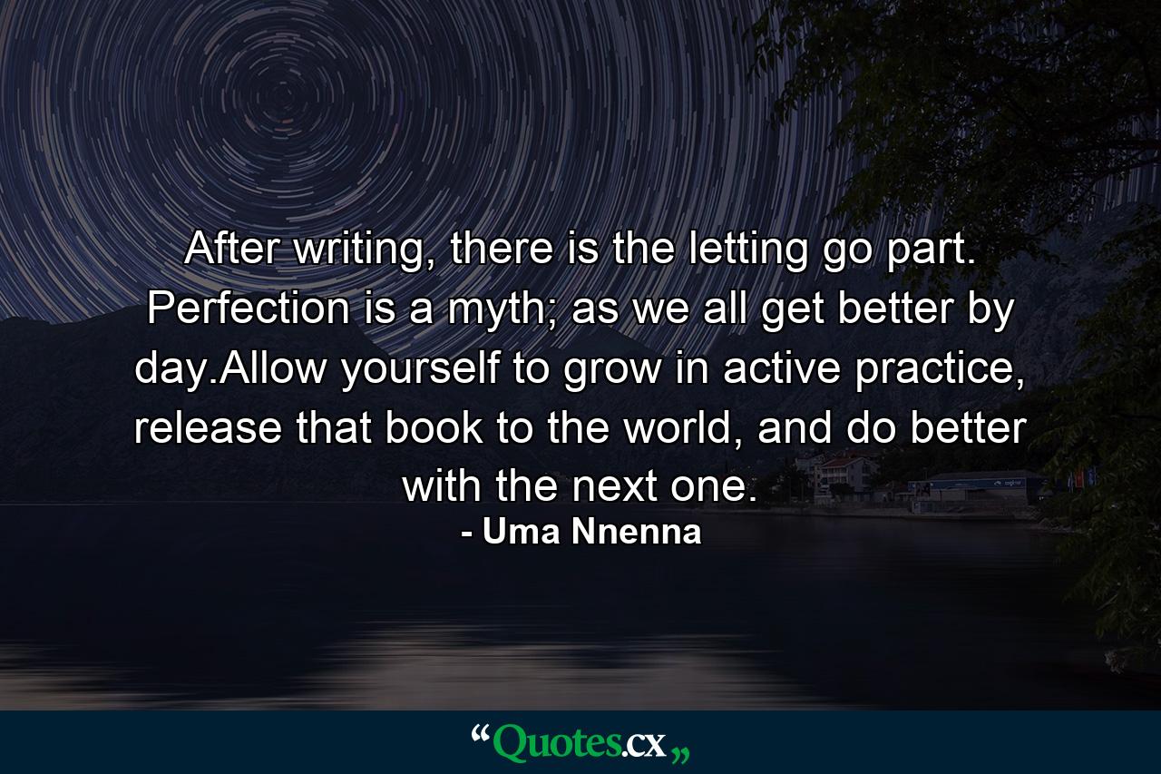 After writing, there is the letting go part. Perfection is a myth; as we all get better by day.Allow yourself to grow in active practice, release that book to the world, and do better with the next one. - Quote by Uma Nnenna