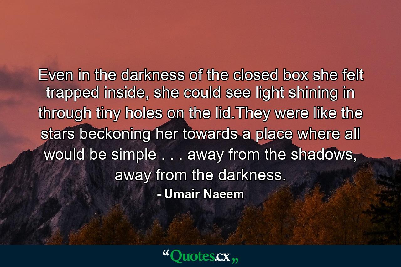 Even in the darkness of the closed box she felt trapped inside, she could see light shining in through tiny holes on the lid.They were like the stars beckoning her towards a place where all would be simple . . . away from the shadows, away from the darkness. - Quote by Umair Naeem