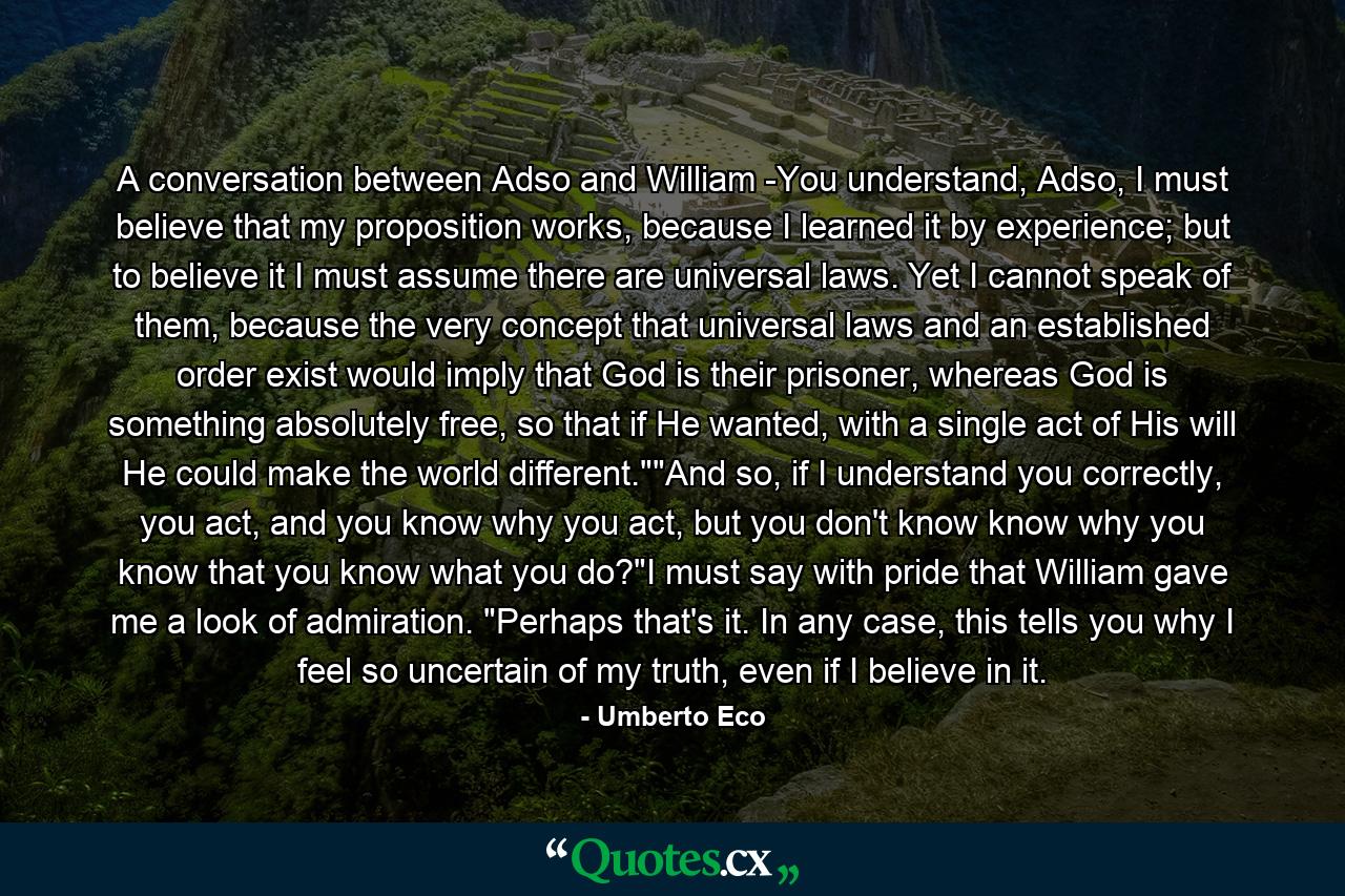 A conversation between Adso and William -You understand, Adso, I must believe that my proposition works, because I learned it by experience; but to believe it I must assume there are universal laws. Yet I cannot speak of them, because the very concept that universal laws and an established order exist would imply that God is their prisoner, whereas God is something absolutely free, so that if He wanted, with a single act of His will He could make the world different.