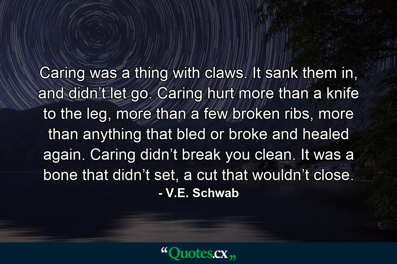 Caring was a thing with claws. It sank them in, and didn’t let go. Caring hurt more than a knife to the leg, more than a few broken ribs, more than anything that bled or broke and healed again. Caring didn’t break you clean. It was a bone that didn’t set, a cut that wouldn’t close. - Quote by V.E. Schwab