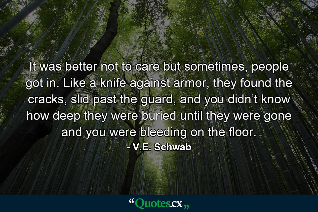 It was better not to care but sometimes, people got in. Like a knife against armor, they found the cracks, slid past the guard, and you didn’t know how deep they were buried until they were gone and you were bleeding on the floor. - Quote by V.E. Schwab