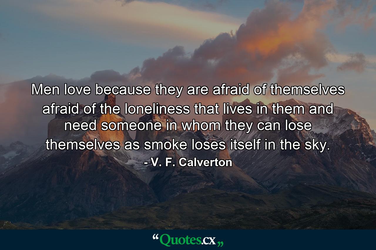 Men love because they are afraid of themselves  afraid of the loneliness that lives in them  and need someone in whom they can lose themselves as smoke loses itself in the sky. - Quote by V. F. Calverton