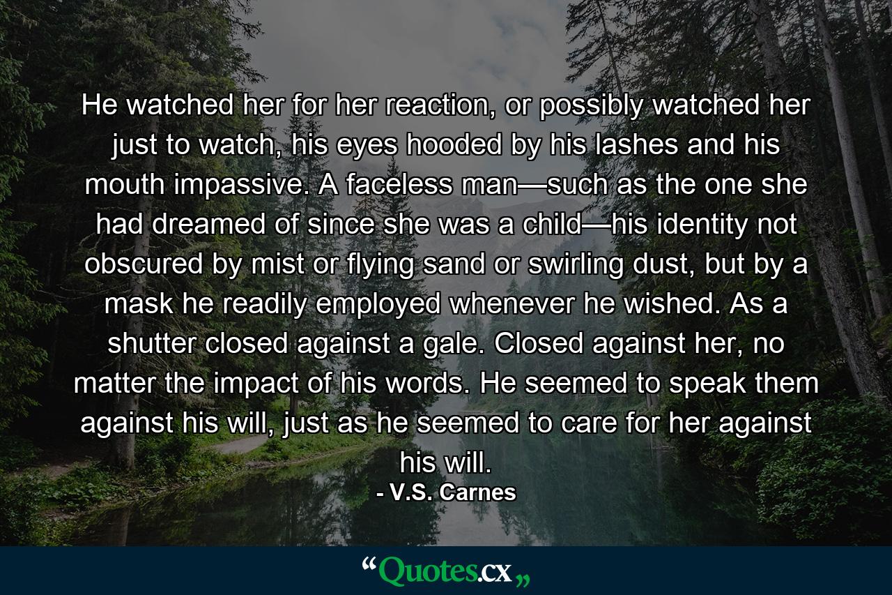 He watched her for her reaction, or possibly watched her just to watch, his eyes hooded by his lashes and his mouth impassive. A faceless man—such as the one she had dreamed of since she was a child—his identity not obscured by mist or flying sand or swirling dust, but by a mask he readily employed whenever he wished. As a shutter closed against a gale. Closed against her, no matter the impact of his words. He seemed to speak them against his will, just as he seemed to care for her against his will. - Quote by V.S. Carnes