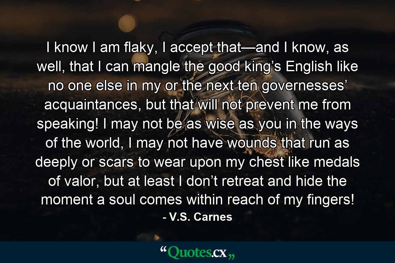 I know I am flaky, I accept that—and I know, as well, that I can mangle the good king’s English like no one else in my or the next ten governesses’ acquaintances, but that will not prevent me from speaking! I may not be as wise as you in the ways of the world, I may not have wounds that run as deeply or scars to wear upon my chest like medals of valor, but at least I don’t retreat and hide the moment a soul comes within reach of my fingers! - Quote by V.S. Carnes