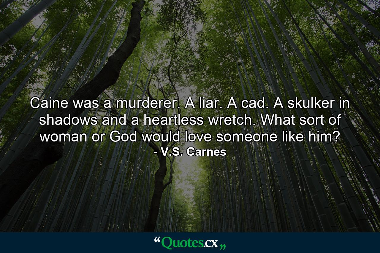 Caine was a murderer. A liar. A cad. A skulker in shadows and a heartless wretch. What sort of woman or God would love someone like him? - Quote by V.S. Carnes