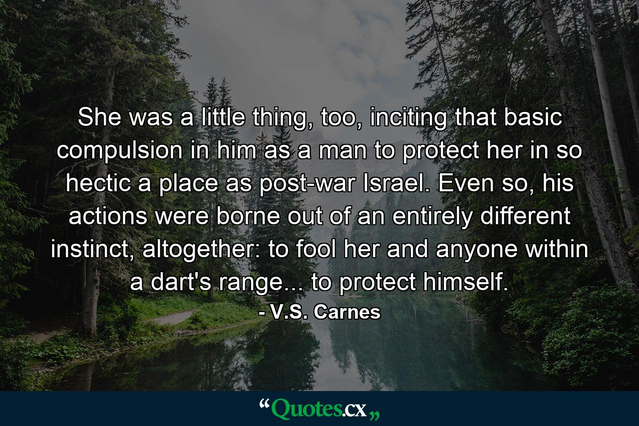 She was a little thing, too, inciting that basic compulsion in him as a man to protect her in so hectic a place as post-war Israel. Even so, his actions were borne out of an entirely different instinct, altogether: to fool her and anyone within a dart's range... to protect himself. - Quote by V.S. Carnes