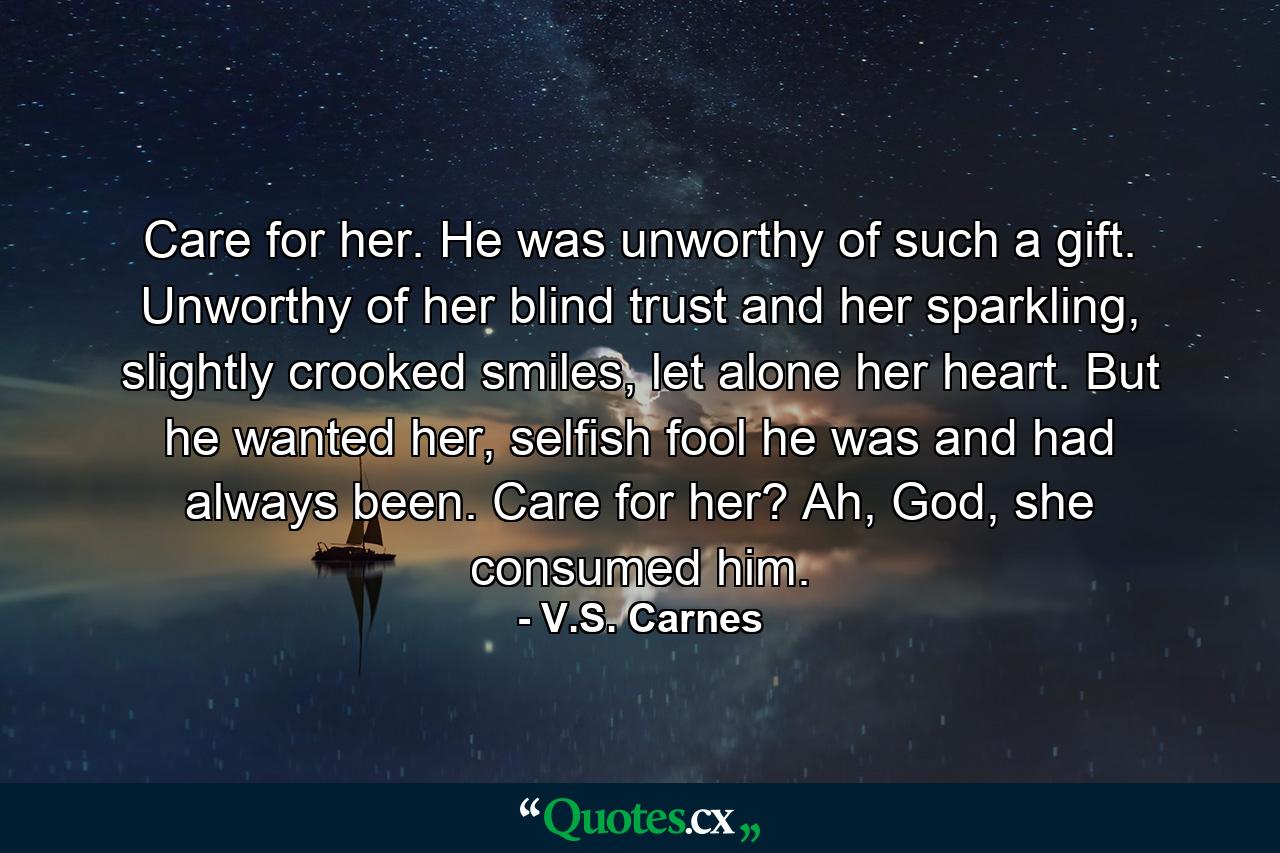 Care for her. He was unworthy of such a gift. Unworthy of her blind trust and her sparkling, slightly crooked smiles, let alone her heart. But he wanted her, selfish fool he was and had always been. Care for her? Ah, God, she consumed him. - Quote by V.S. Carnes