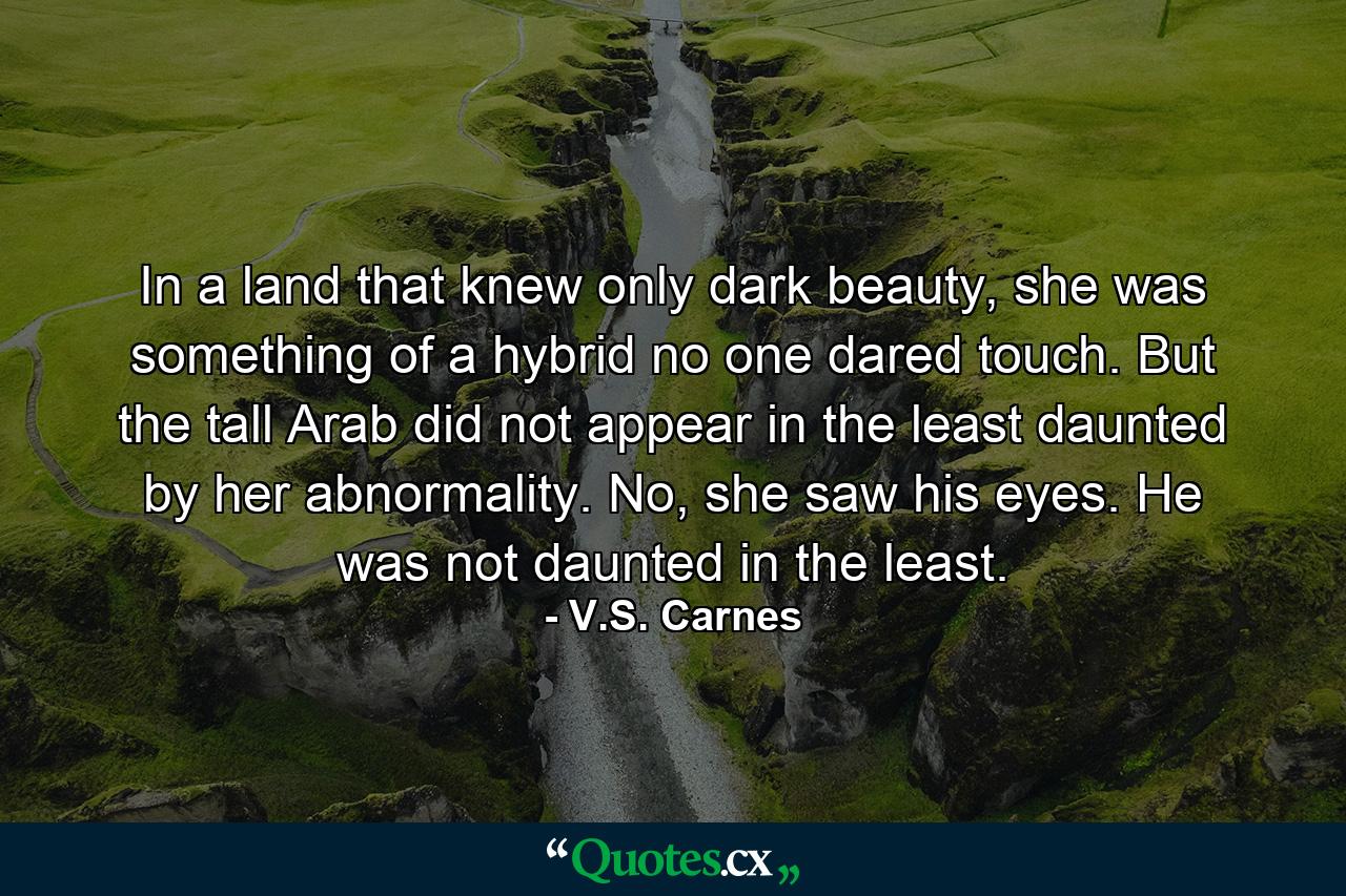 In a land that knew only dark beauty, she was something of a hybrid no one dared touch. But the tall Arab did not appear in the least daunted by her abnormality. No, she saw his eyes. He was not daunted in the least. - Quote by V.S. Carnes