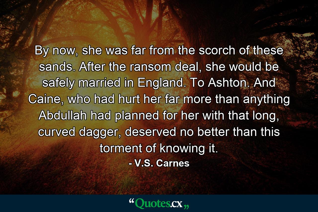 By now, she was far from the scorch of these sands. After the ransom deal, she would be safely married in England. To Ashton. And Caine, who had hurt her far more than anything Abdullah had planned for her with that long, curved dagger, deserved no better than this torment of knowing it. - Quote by V.S. Carnes