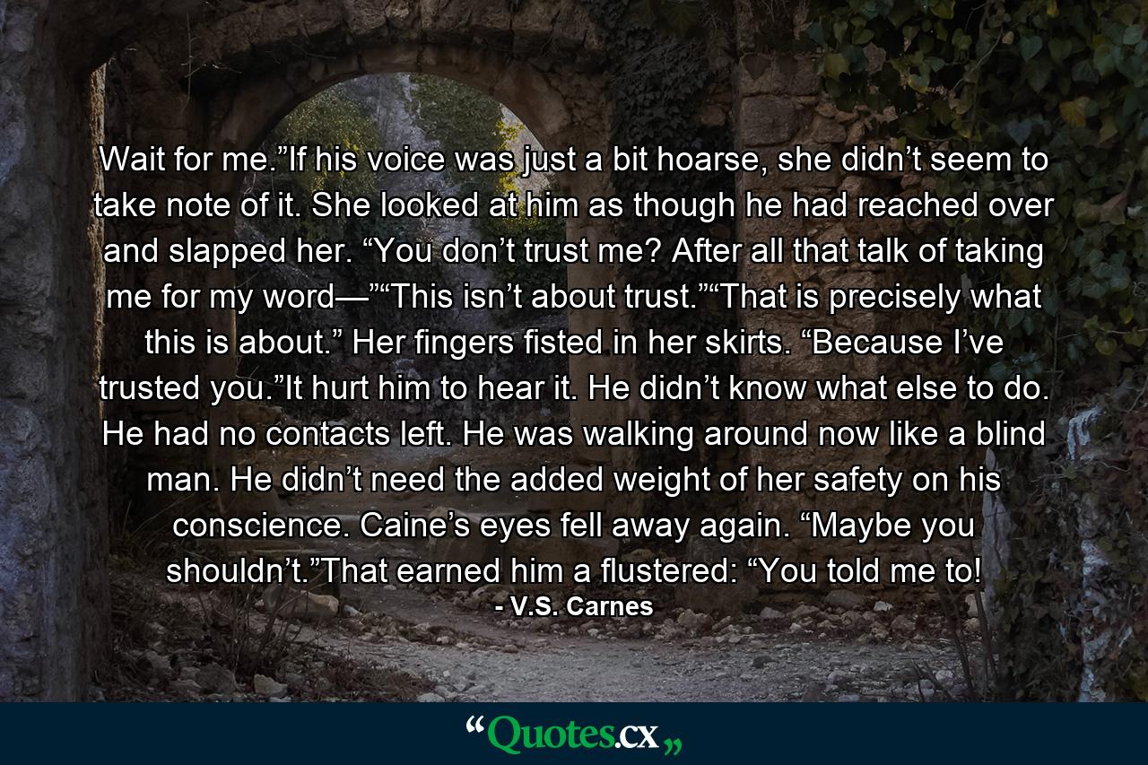 Wait for me.”If his voice was just a bit hoarse, she didn’t seem to take note of it. She looked at him as though he had reached over and slapped her. “You don’t trust me? After all that talk of taking me for my word—”“This isn’t about trust.”“That is precisely what this is about.” Her fingers fisted in her skirts. “Because I’ve trusted you.”It hurt him to hear it. He didn’t know what else to do. He had no contacts left. He was walking around now like a blind man. He didn’t need the added weight of her safety on his conscience. Caine’s eyes fell away again. “Maybe you shouldn’t.”That earned him a flustered: “You told me to! - Quote by V.S. Carnes