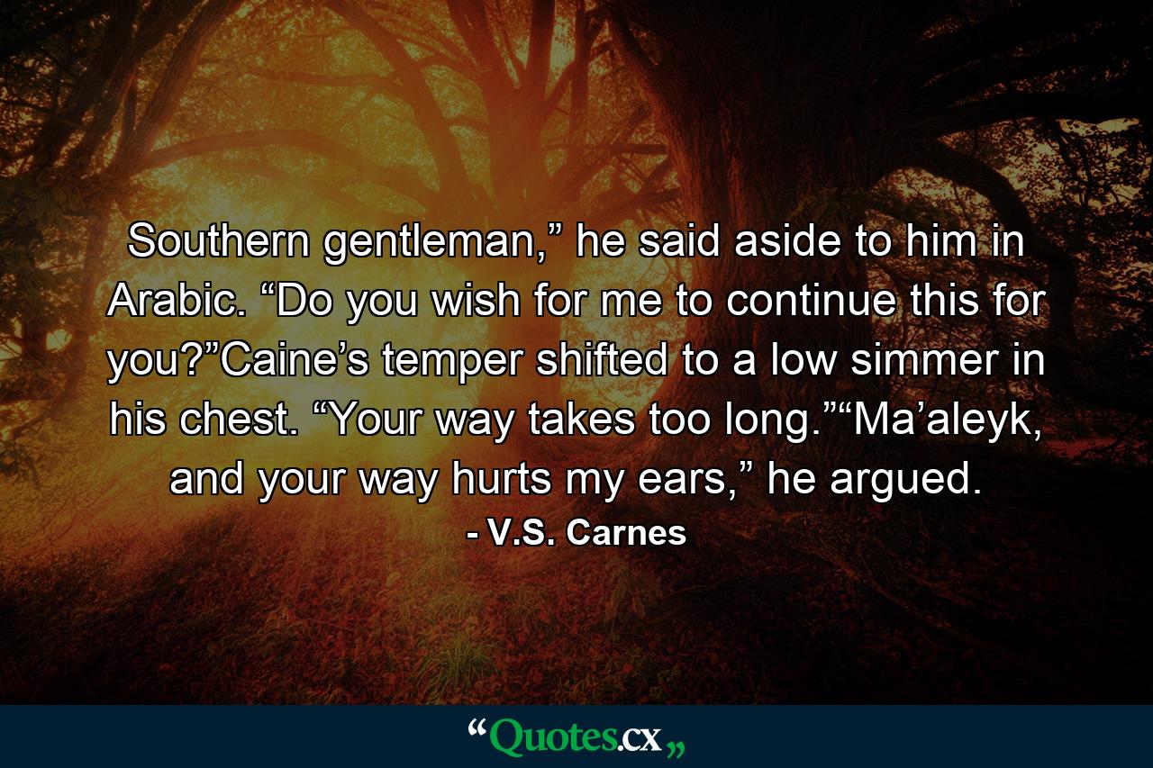 Southern gentleman,” he said aside to him in Arabic. “Do you wish for me to continue this for you?”Caine’s temper shifted to a low simmer in his chest. “Your way takes too long.”“Ma’aleyk, and your way hurts my ears,” he argued. - Quote by V.S. Carnes