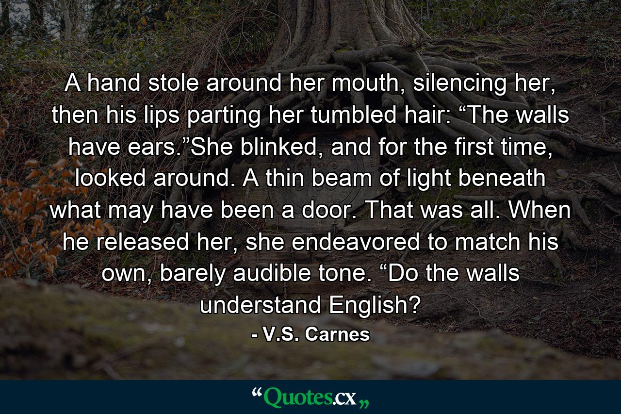 A hand stole around her mouth, silencing her, then his lips parting her tumbled hair: “The walls have ears.”She blinked, and for the first time, looked around. A thin beam of light beneath what may have been a door. That was all. When he released her, she endeavored to match his own, barely audible tone. “Do the walls understand English? - Quote by V.S. Carnes