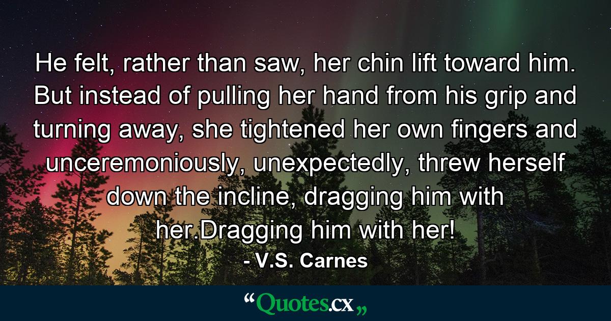 He felt, rather than saw, her chin lift toward him. But instead of pulling her hand from his grip and turning away, she tightened her own fingers and unceremoniously, unexpectedly, threw herself down the incline, dragging him with her.Dragging him with her! - Quote by V.S. Carnes