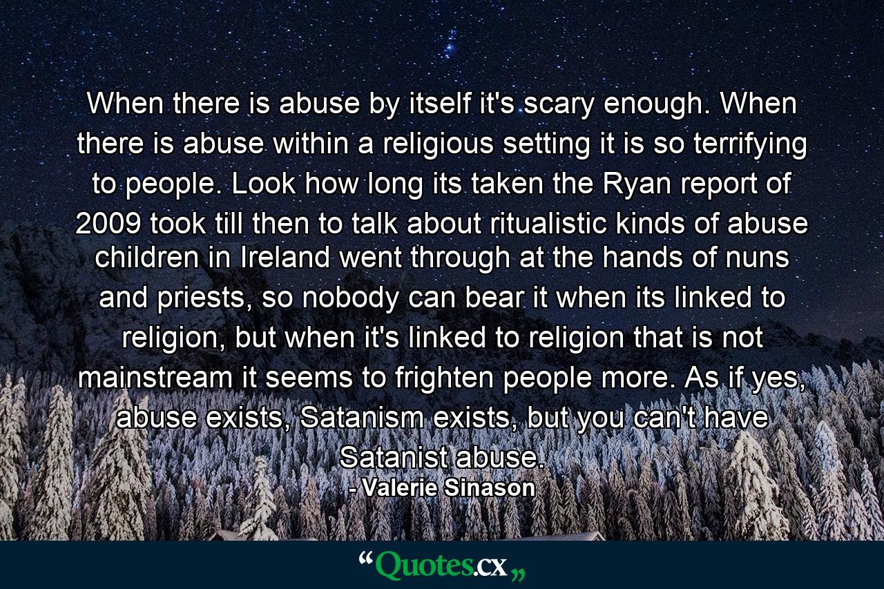 When there is abuse by itself it's scary enough. When there is abuse within a religious setting it is so terrifying to people. Look how long its taken the Ryan report of 2009 took till then to talk about ritualistic kinds of abuse children in Ireland went through at the hands of nuns and priests, so nobody can bear it when its linked to religion, but when it's linked to religion that is not mainstream it seems to frighten people more. As if yes, abuse exists, Satanism exists, but you can't have Satanist abuse. - Quote by Valerie Sinason