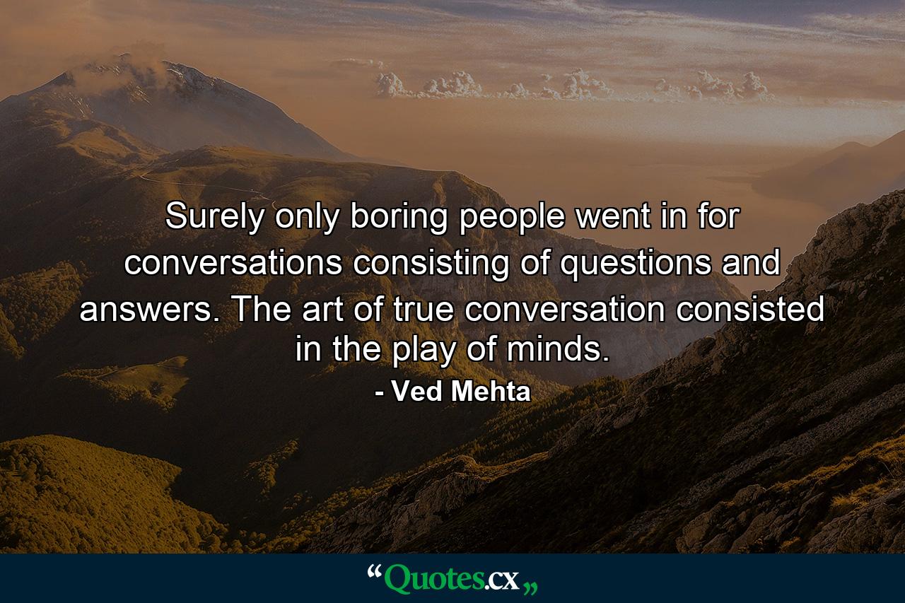 Surely only boring people went in for conversations consisting of questions and answers. The art of true conversation consisted in the play of minds. - Quote by Ved Mehta