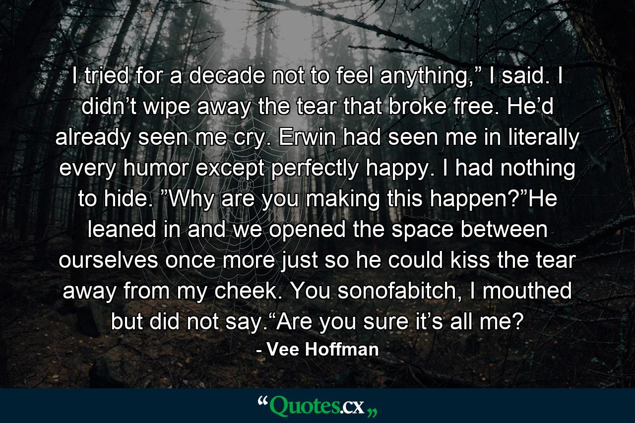 I tried for a decade not to feel anything,” I said. I didn’t wipe away the tear that broke free. He’d already seen me cry. Erwin had seen me in literally every humor except perfectly happy. I had nothing to hide. ”Why are you making this happen?”He leaned in and we opened the space between ourselves once more just so he could kiss the tear away from my cheek. You sonofabitch, I mouthed but did not say.“Are you sure it’s all me? - Quote by Vee Hoffman