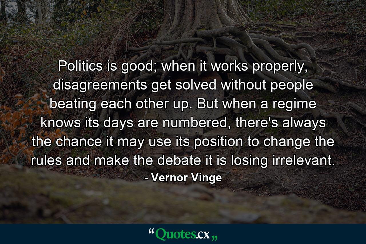 Politics is good; when it works properly, disagreements get solved without people beating each other up. But when a regime knows its days are numbered, there's always the chance it may use its position to change the rules and make the debate it is losing irrelevant. - Quote by Vernor Vinge