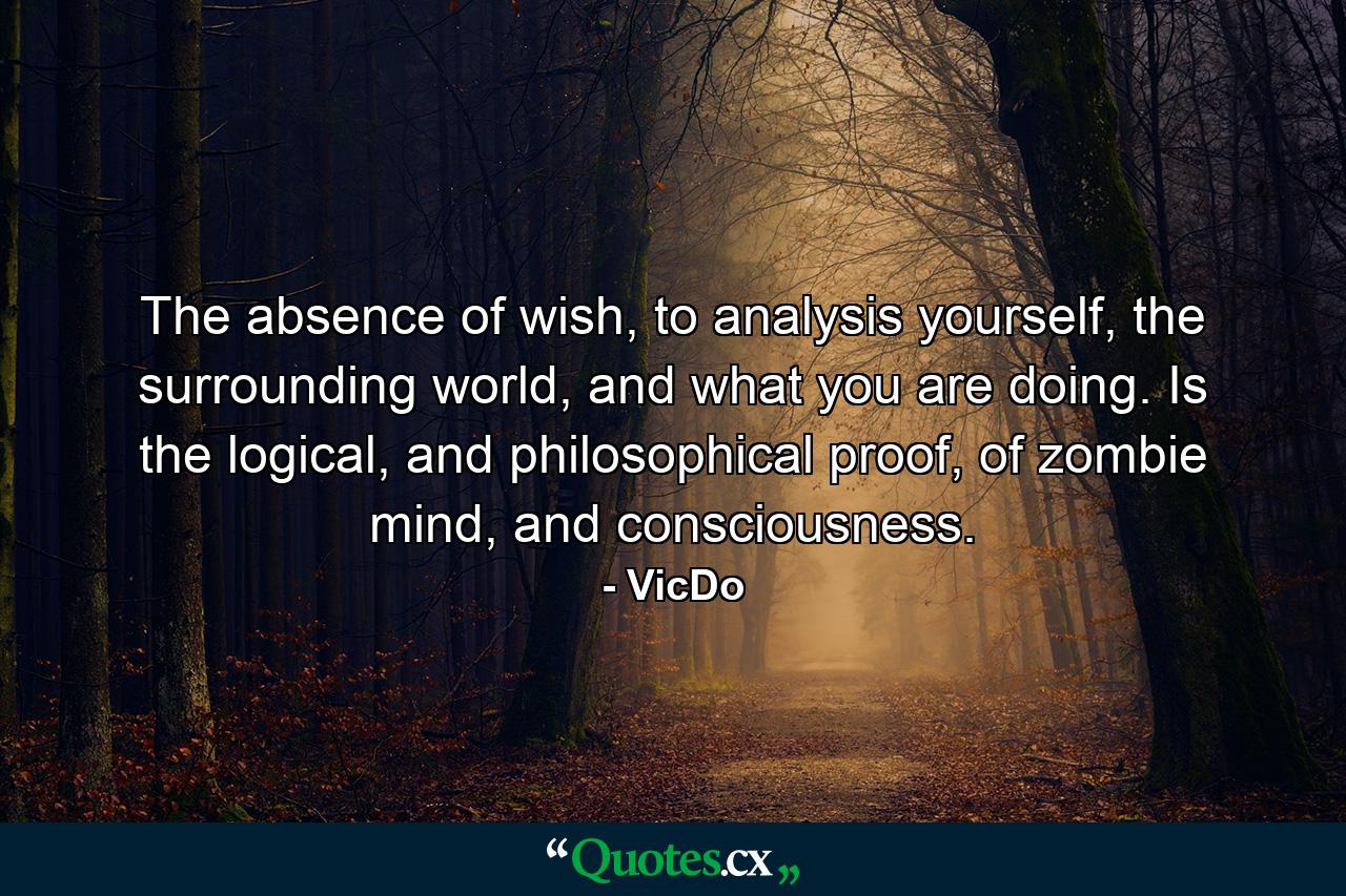 The absence of wish, to analysis yourself, the surrounding world, and what you are doing. Is the logical, and philosophical proof, of zombie mind, and consciousness. - Quote by VicDo