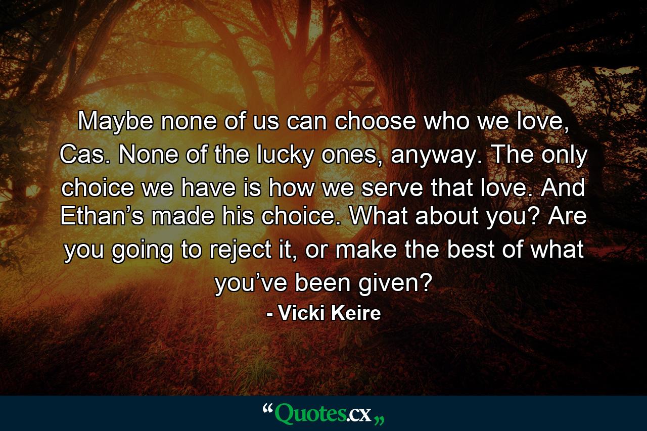 Maybe none of us can choose who we love, Cas. None of the lucky ones, anyway. The only choice we have is how we serve that love. And Ethan’s made his choice. What about you? Are you going to reject it, or make the best of what you’ve been given? - Quote by Vicki Keire