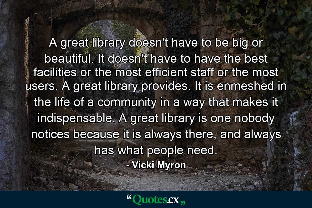 A great library doesn't have to be big or beautiful. It doesn't have to have the best facilities or the most efficient staff or the most users. A great library provides. It is enmeshed in the life of a community in a way that makes it indispensable. A great library is one nobody notices because it is always there, and always has what people need. - Quote by Vicki Myron