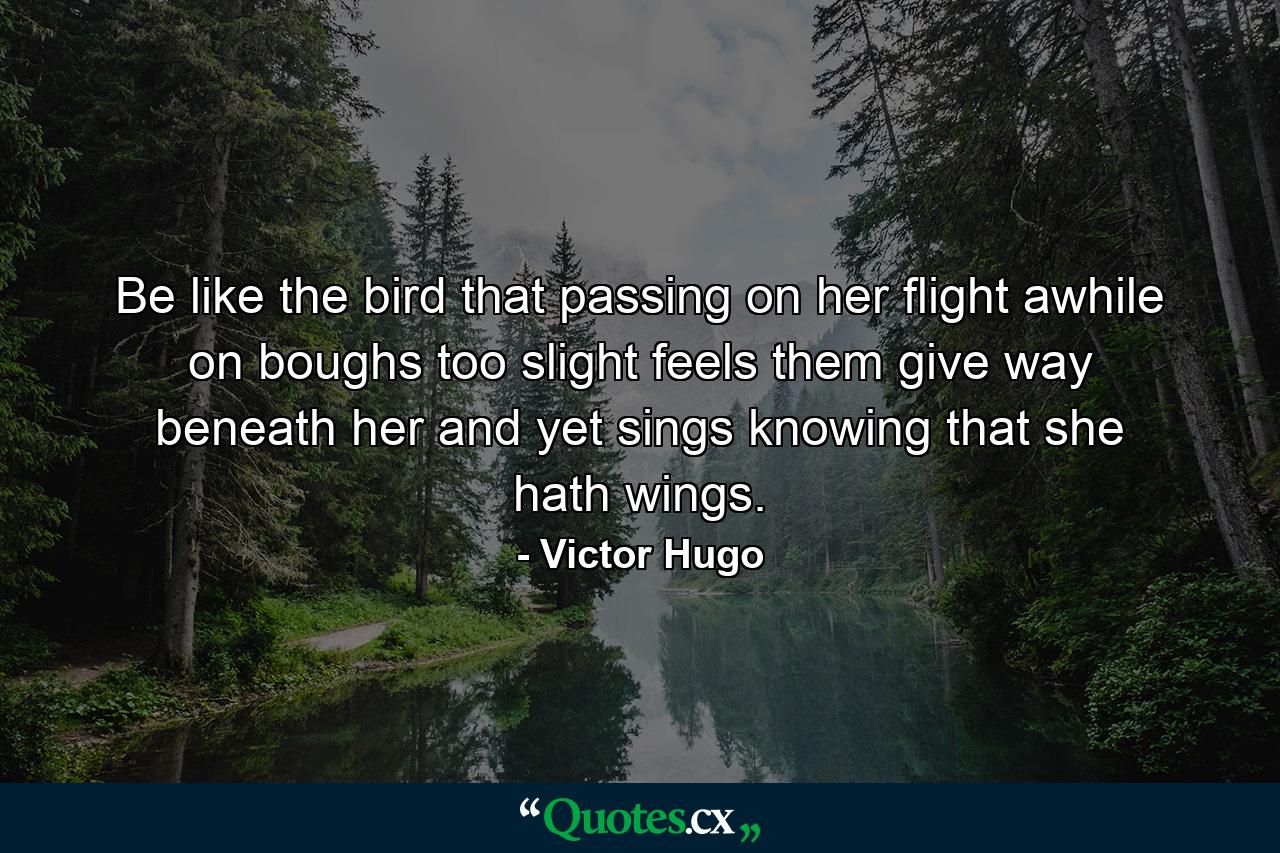 Be like the bird that  passing on her flight awhile on boughs too slight  feels them give way beneath her  and yet sings  knowing that she hath wings. - Quote by Victor Hugo