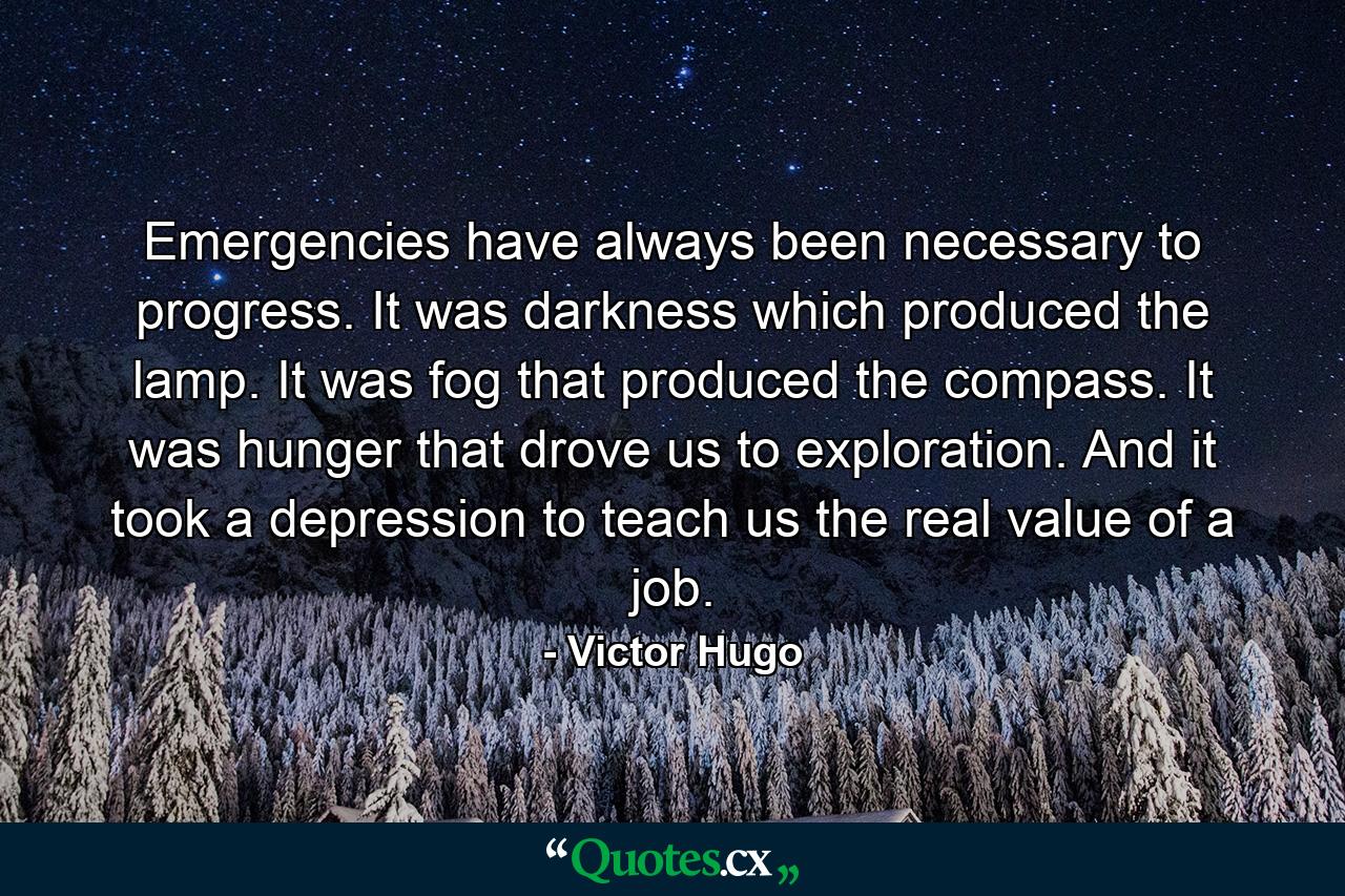 Emergencies have always been necessary to progress. It was darkness which produced the lamp. It was fog that produced the compass. It was hunger that drove us to exploration. And it took a depression to teach us the real value of a job. - Quote by Victor Hugo