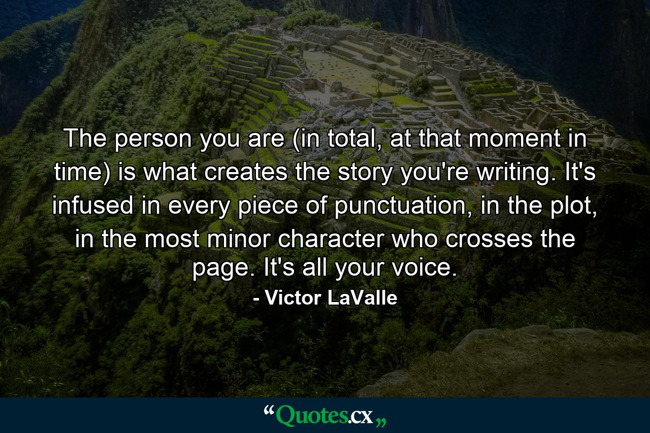 The person you are (in total, at that moment in time) is what creates the story you're writing. It's infused in every piece of punctuation, in the plot, in the most minor character who crosses the page. It's all your voice. - Quote by Victor LaValle